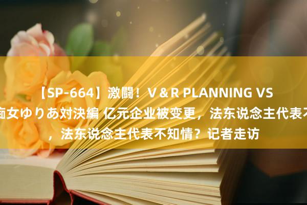 【SP-664】激闘！V＆R PLANNING VS MOODYZ 淫乱痴女ゆりあ対決編 亿元企业被变更，法东说念主代表不知情？记者走访