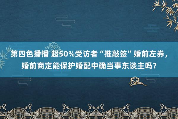 第四色播播 超50%受访者“推敲签”婚前左券，婚前商定能保护婚配中确当事东谈主吗？