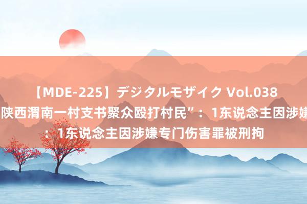 【MDE-225】デジタルモザイク Vol.038 ゆりあ 官方回话“陕西渭南一村支书聚众殴打村民”：1东说念主因涉嫌专门伤害罪被刑拘