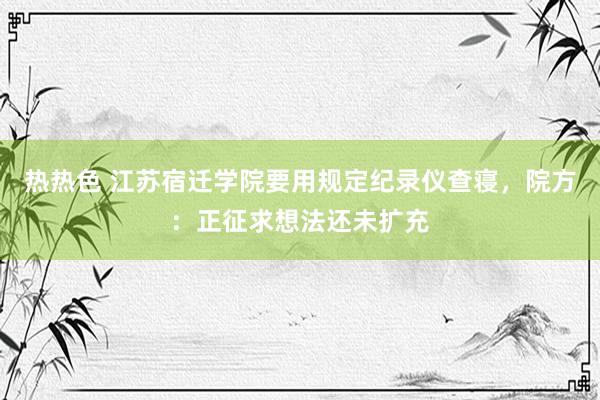 热热色 江苏宿迁学院要用规定纪录仪查寝，院方：正征求想法还未扩充