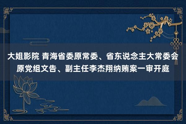 大姐影院 青海省委原常委、省东说念主大常委会原党组文告、副主任李杰翔纳贿案一审开庭