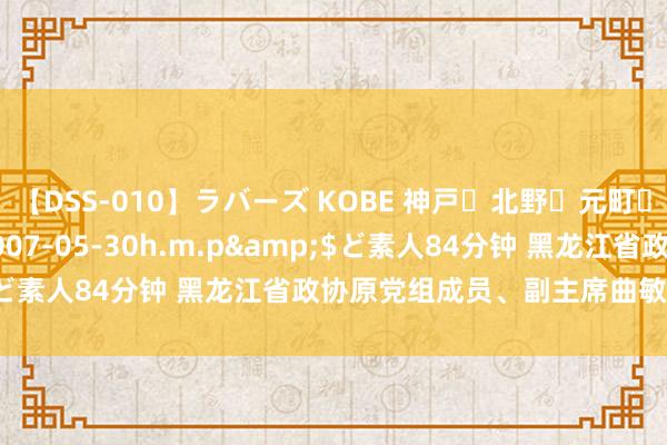 【DSS-010】ラバーズ KOBE 神戸・北野・元町・芦屋編</a>2007-05-30h.m.p&$ど素人84分钟 黑龙江省政协原党组成员、副主席曲敏被“双开”