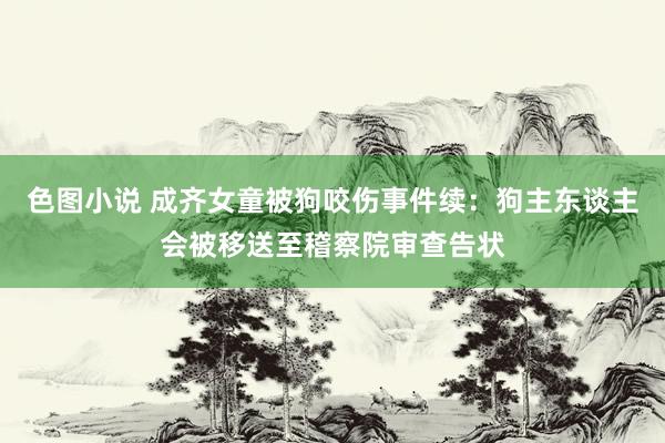 色图小说 成齐女童被狗咬伤事件续：狗主东谈主会被移送至稽察院审查告状