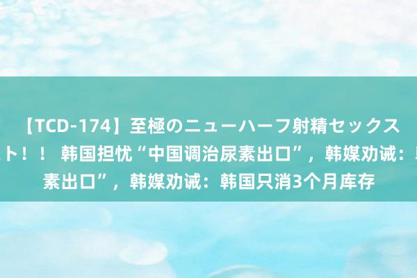 【TCD-174】至極のニューハーフ射精セックス16時間 特別版ベスト！！ 韩国担忧“中国调治尿素出口”，韩媒劝诫：韩国只消3个月库存