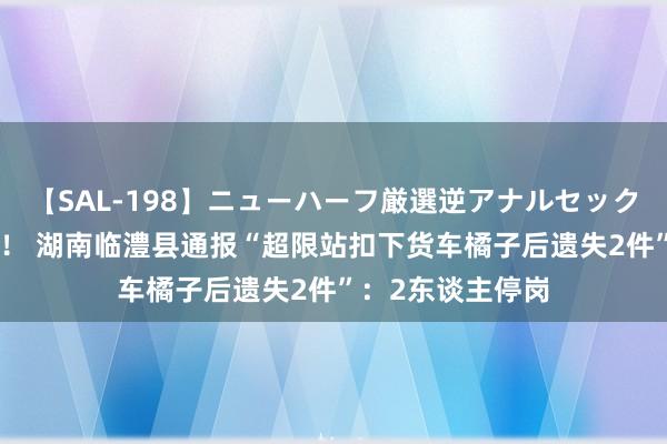 【SAL-198】ニューハーフ厳選逆アナルセックス全20名8時間！ 湖南临澧县通报“超限站扣下货车橘子后遗失2件”：2东谈主停岗