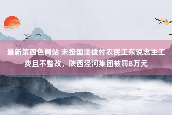 最新第四色网站 未按国法拨付农民工东说念主工费且不整改，陕西泾河集团被罚8万元