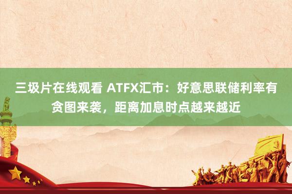 三圾片在线观看 ATFX汇市：好意思联储利率有贪图来袭，距离加息时点越来越近