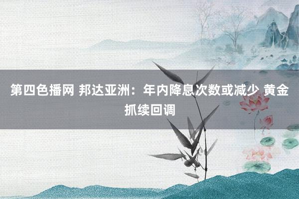 第四色播网 邦达亚洲：年内降息次数或减少 黄金抓续回调