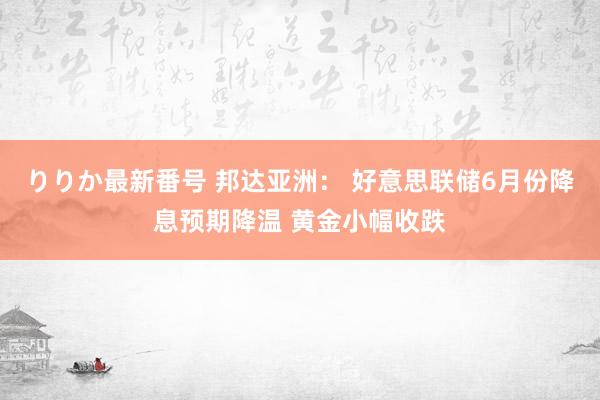 りりか最新番号 邦达亚洲： 好意思联储6月份降息预期降温 黄金小幅收跌