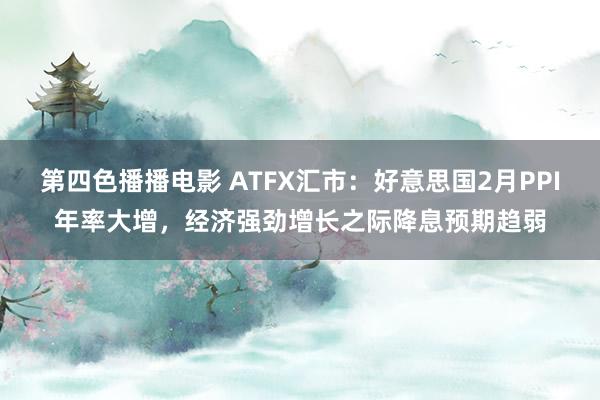 第四色播播电影 ATFX汇市：好意思国2月PPI年率大增，经济强劲增长之际降息预期趋弱