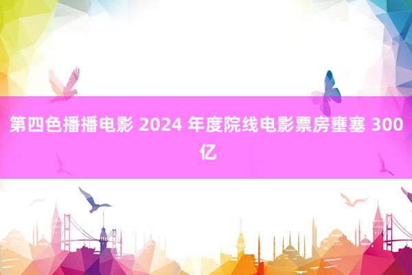 第四色播播电影 2024 年度院线电影票房壅塞 300 亿