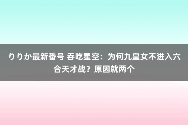 りりか最新番号 吞吃星空：为何九皇女不进入六合天才战？原因就两个