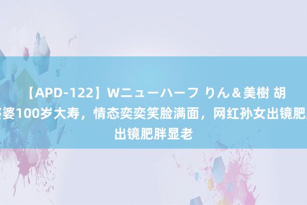 【APD-122】Wニューハーフ りん＆美樹 胡慧中婆婆100岁大寿，情态奕奕笑脸满面，网红孙女出镜肥胖显老