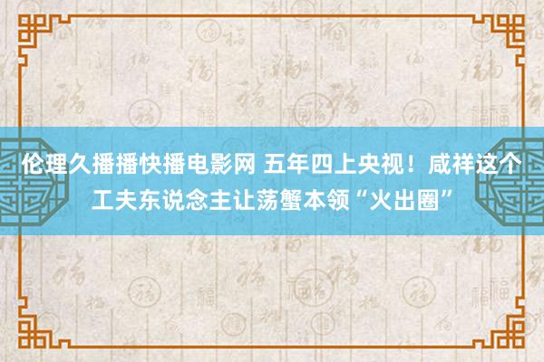 伦理久播播快播电影网 五年四上央视！咸祥这个工夫东说念主让荡蟹本领“火出圈”