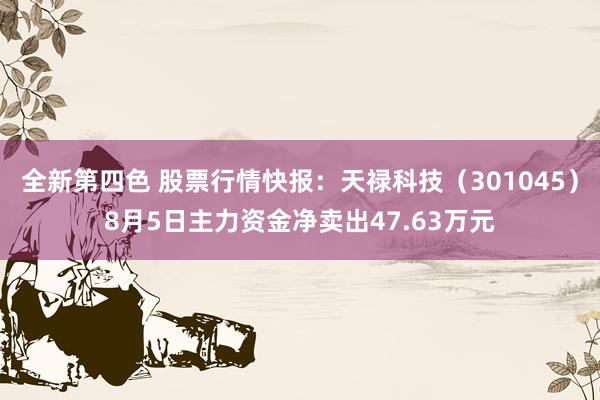 全新第四色 股票行情快报：天禄科技（301045）8月5日主力资金净卖出47.63万元