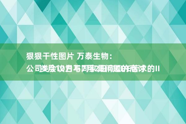 狠狠干性图片 万泰生物：
公司5月10日与7月2日向CDE苦求的II类会议为不同家具问题的商讨