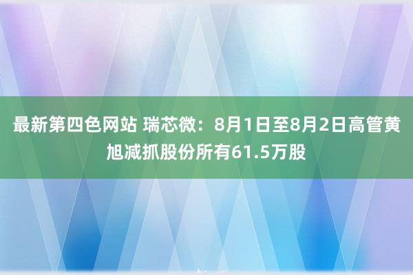 最新第四色网站 瑞芯微：8月1日至8月2日高管黄旭减抓股份所有61.5万股