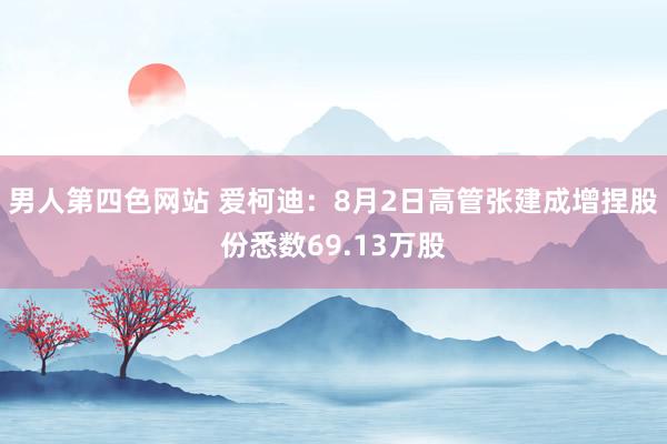 男人第四色网站 爱柯迪：8月2日高管张建成增捏股份悉数69.13万股