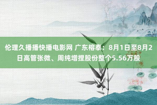 伦理久播播快播电影网 广东榕泰：8月1日至8月2日高管张微、周纯增捏股份整个5.56万股