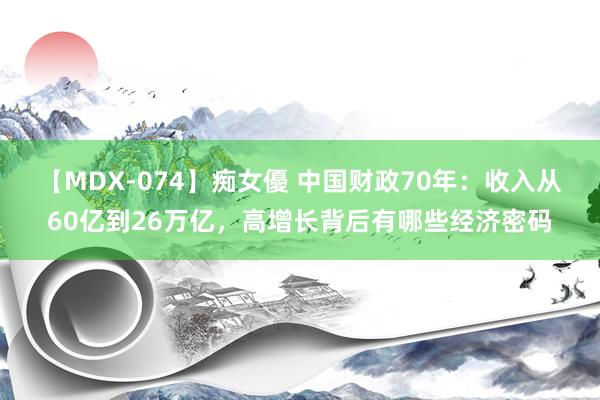 【MDX-074】痴女優 中国财政70年：收入从60亿到26万亿，高增长背后有哪些经济密码