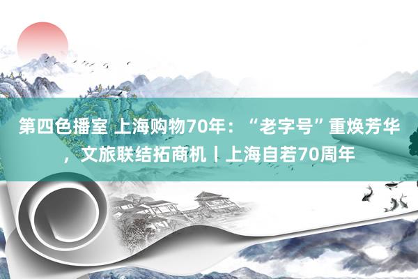 第四色播室 上海购物70年：“老字号”重焕芳华，文旅联结拓商机丨上海自若70周年