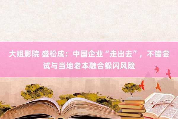 大姐影院 盛松成：中国企业“走出去”，不错尝试与当地老本融合躲闪风险