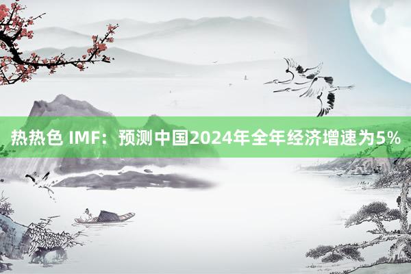 热热色 IMF：预测中国2024年全年经济增速为5%