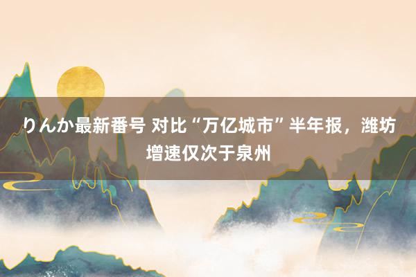 りんか最新番号 对比“万亿城市”半年报，潍坊增速仅次于泉州