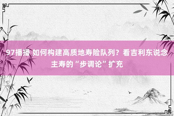 97播播 如何构建高质地寿险队列？看吉利东说念主寿的“步调论”扩充