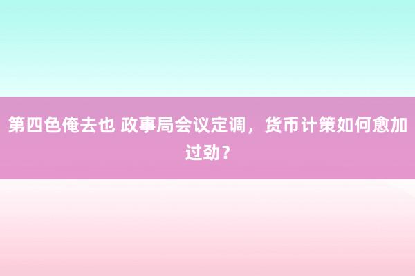 第四色俺去也 政事局会议定调，货币计策如何愈加过劲？