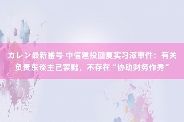 カレン最新番号 中信建投回复实习滋事件：有关负责东谈主已罢黜，不存在“协助财务作秀”