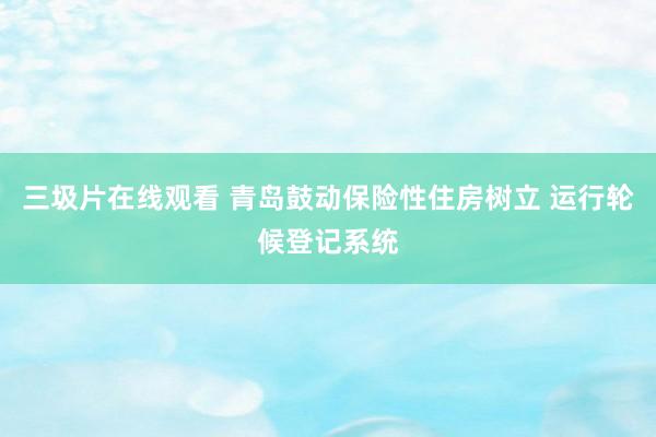 三圾片在线观看 青岛鼓动保险性住房树立 运行轮候登记系统