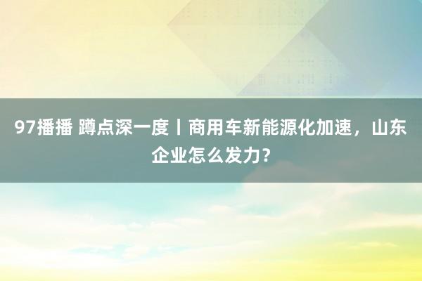 97播播 蹲点深一度丨商用车新能源化加速，山东企业怎么发力？