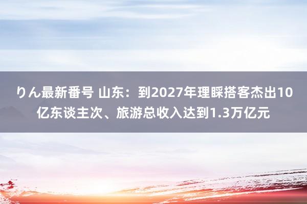 りん最新番号 山东：到2027年理睬搭客杰出10亿东谈主次、旅游总收入达到1.3万亿元