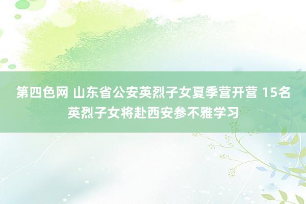 第四色网 山东省公安英烈子女夏季营开营 15名英烈子女将赴西安参不雅学习