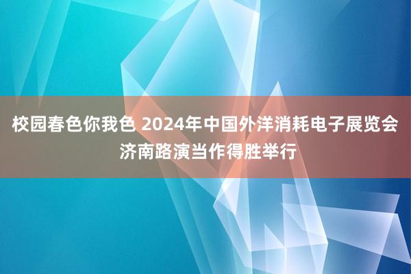 校园春色你我色 2024年中国外洋消耗电子展览会 济南路演当作得胜举行