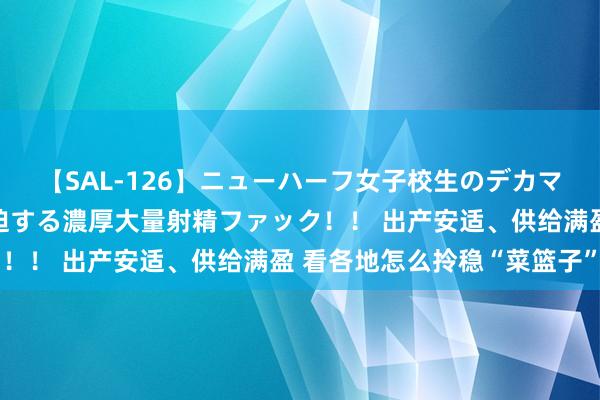 【SAL-126】ニューハーフ女子校生のデカマラが生穿きブルマを圧迫する濃厚大量射精ファック！！ 出产安适、供给满盈 看各地怎么拎稳“菜篮子”