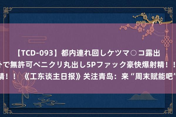 【TCD-093】都内連れ回しケツマ○コ露出 ド変態ニューハーフ野外で無許可ペニクリ丸出し5Pファック豪快爆射精！！ 《工东谈主日报》关注青岛：来“周末赋能吧”全家“一站式”成长