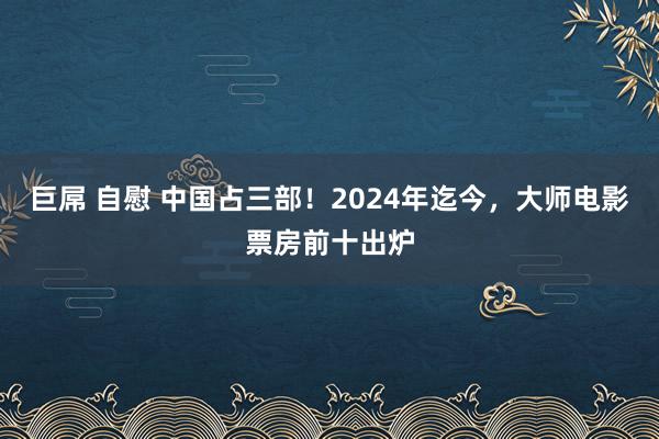 巨屌 自慰 中国占三部！2024年迄今，大师电影票房前十出炉