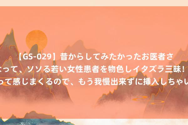 【GS-029】昔からしてみたかったお医者さんゴッコ ニセ医者になって、ソソる若い女性患者を物色しイタズラ三昧！パンツにシミまで作って感じまくるので、もう我慢出来ずに挿入しちゃいました。ああ、昔から憧れていたお医者さんゴッコをついに達成！ 太偶然！明星夫妻通知离异