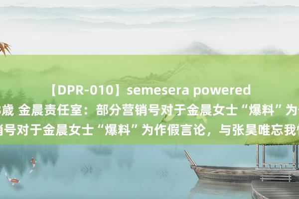 【DPR-010】semesera powered 10 ギャル女痴校生 リサ18歳 金晨责任室：部分营销号对于金晨女士“爆料”为作假言论，与张昊唯忘我情