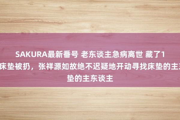 SAKURA最新番号 老东谈主急病离世 藏了15万的床垫被扔，张祥源如故绝不迟疑地开动寻找床垫的主东谈主