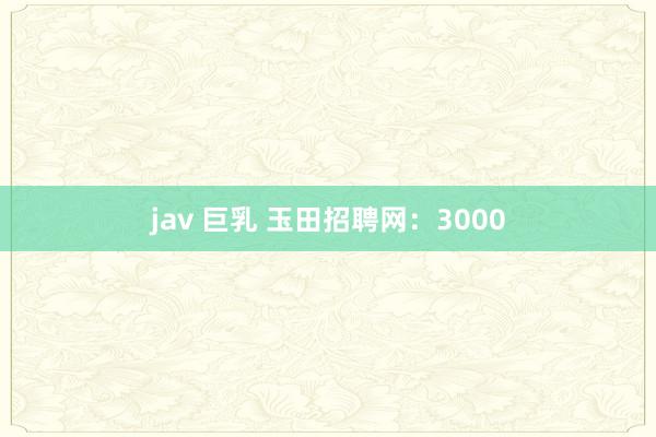 jav 巨乳 玉田招聘网：3000