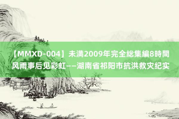 【MMXD-004】未満2009年完全総集編8時間 风雨事后见彩虹——湖南省祁阳市抗洪救灾纪实