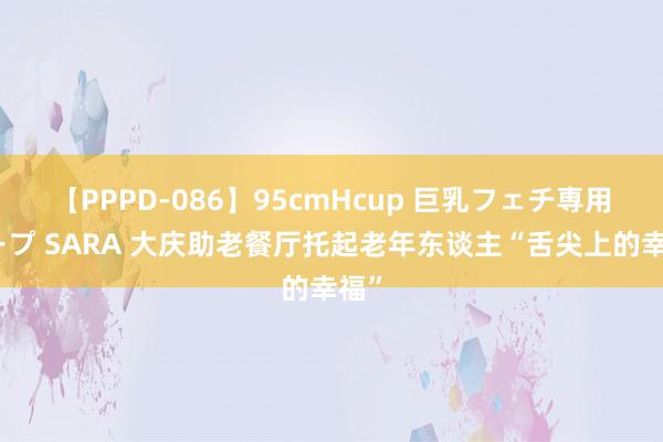 【PPPD-086】95cmHcup 巨乳フェチ専用ソープ SARA 大庆助老餐厅托起老年东谈主“舌尖上的幸福”