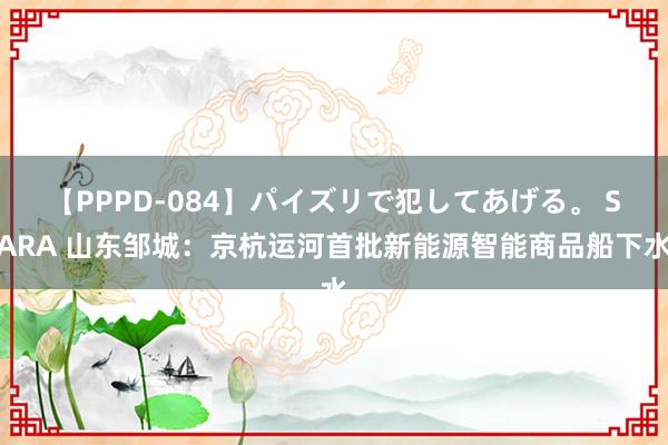 【PPPD-084】パイズリで犯してあげる。 SARA 山东邹城：京杭运河首批新能源智能商品船下水