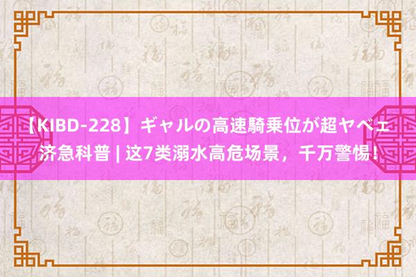 【KIBD-228】ギャルの高速騎乗位が超ヤベェ 济急科普 | 这7类溺水高危场景，千万警惕！