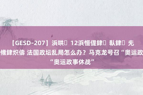 【GESD-207】浜哄12浜恒偍銉倝銉兂銉€銉笺儵銉炽儔 法国政坛乱局怎么办？马克龙号召“奥运政事休战”