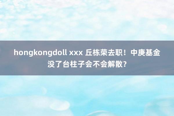 hongkongdoll xxx 丘栋荣去职！中庚基金没了台柱子会不会解散？