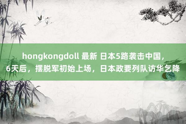 hongkongdoll 最新 日本5路袭击中国，6天后，摆脱军初始上场，日本政要列队访华乞降